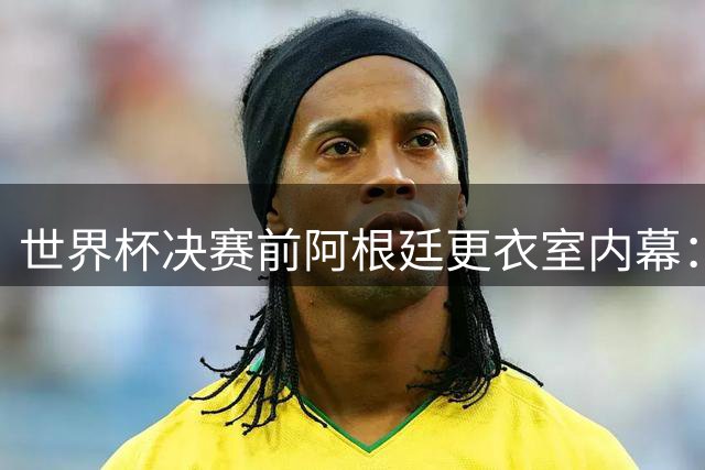 世界杯决赛前阿根廷更衣室内幕：带伤球员激辩战术打法 梅西紧急安抚情绪