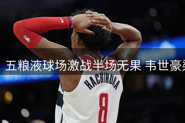 五粮液球场激战半场无果 韦世豪染黄绍尔失单刀