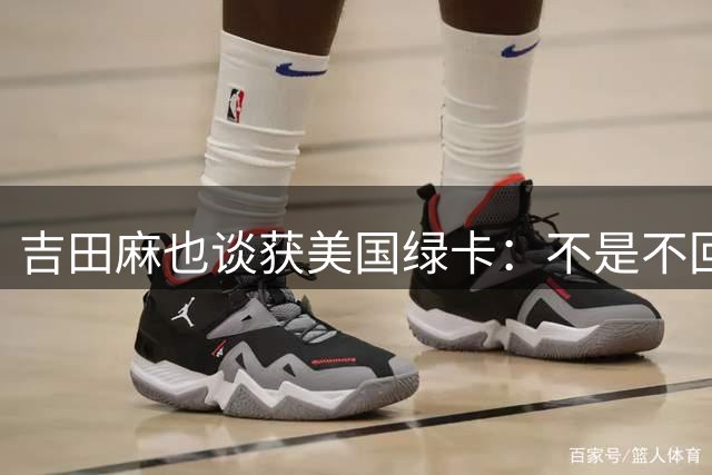 吉田麻也谈获美国绿卡：不是不回日本了，而是为家人拓宽选择