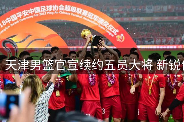 天津男篮官宣续约五员大将 新锐何佳轩晋升一线队