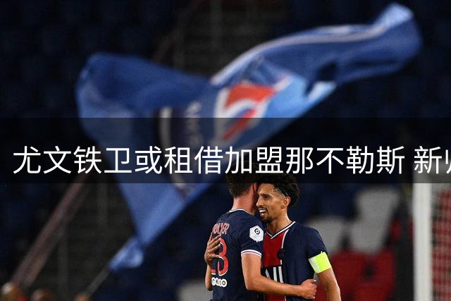尤文铁卫或租借加盟那不勒斯 新帅力邀旧将补强后防