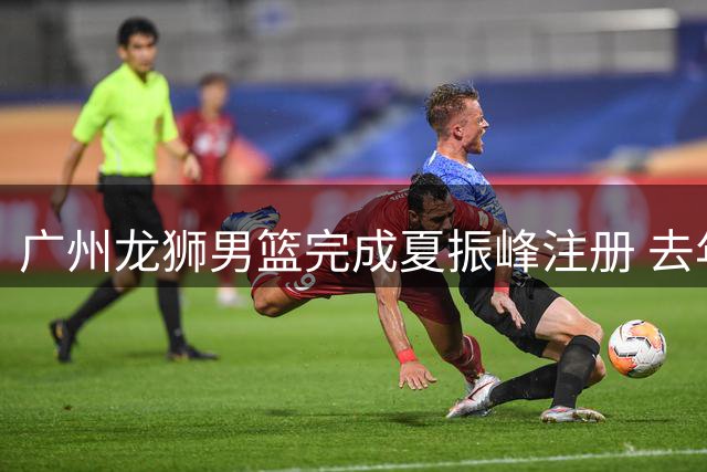 广州龙狮男篮完成夏振峰注册 去年交易今终落地