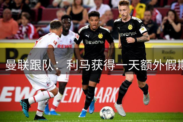 曼联跟队：利马获得一天额外假期，缺席爱尔兰训练营与伤病无关