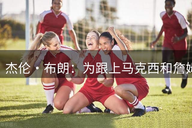 杰伦·布朗：为跟上马克西和詹姆斯脚步 休赛期减重了约3公斤