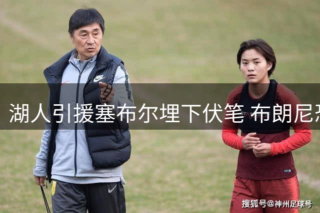 湖人引援塞布尔埋下伏笔 布朗尼恐成阵容调整牺牲品