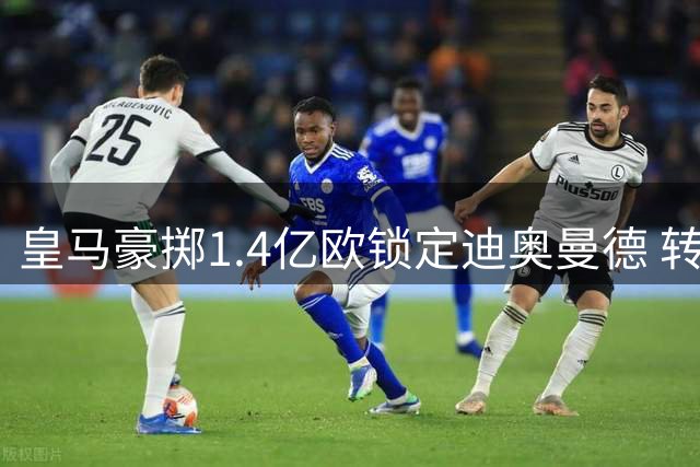 皇马豪掷1.4亿欧锁定迪奥曼德 转会风波终告一段落