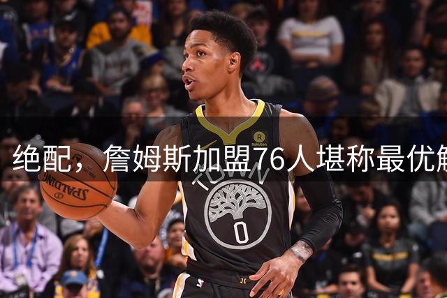 绝配，詹姆斯加盟76人堪称最优解，思考20天还是有用的