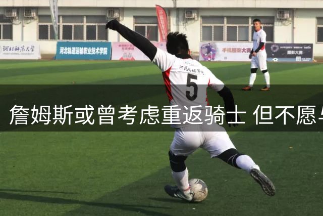 詹姆斯或曾考虑重返骑士 但不愿与哈登组队引热议