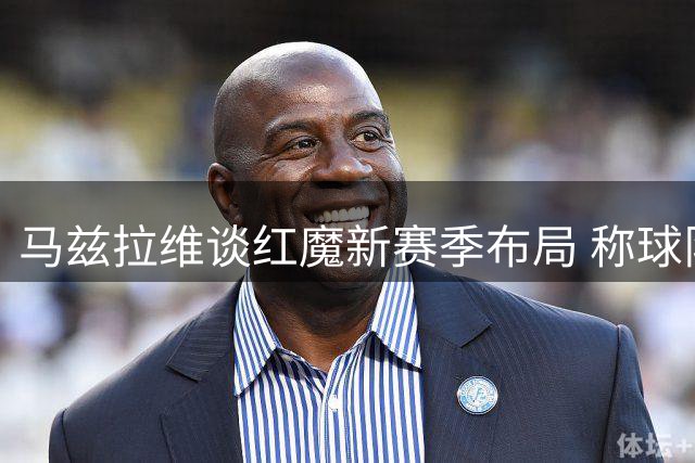 马兹拉维谈红魔新赛季布局 称球队实力全面升级