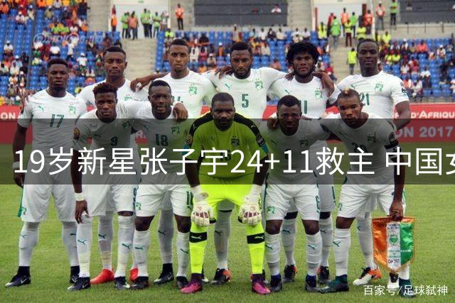 19岁新星张子宇24+11救主 中国女篮3分险胜非洲冠军暴露隐忧