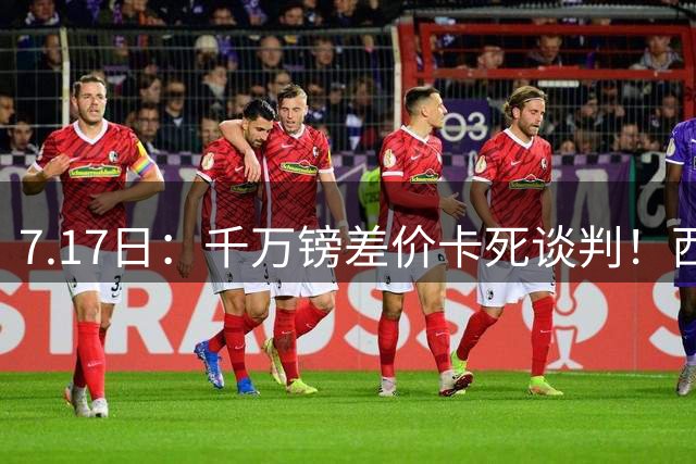 7.17日：千万镑差价卡死谈判！西甲豪门全部出局，阿森纳独占小蜘蛛转会窗口期